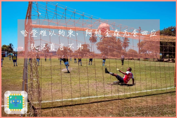 哈登难以约束，阿特金森无奈回应，队记直言不讳