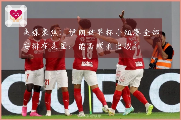 美媒聚焦：伊朗世界杯小组赛全部安排在美国，能否顺利出战？