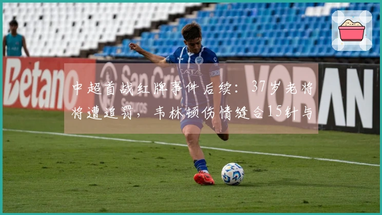 中超首战红牌事件后续：37岁老将将遭追罚，韦林顿伤情缝合15针与妻子陪伴