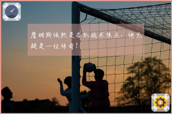 詹姆斯依然是各队战术焦点，他无疑是一位传奇！