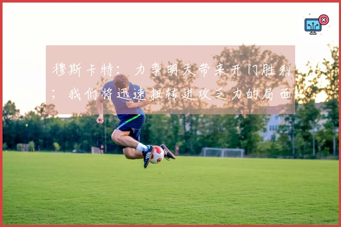 穆斯卡特：力争明天带来开门胜利；我们将迅速扭转进攻乏力的局面