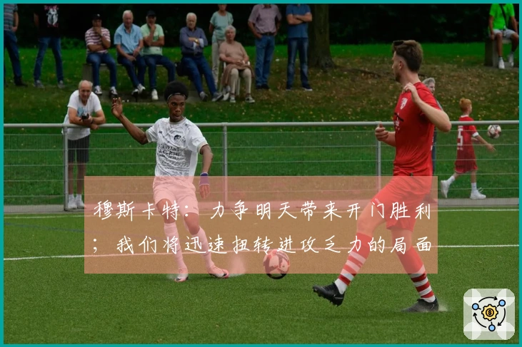 穆斯卡特:力争明天带来开门胜利;我们将迅速扭转进攻乏力的局面