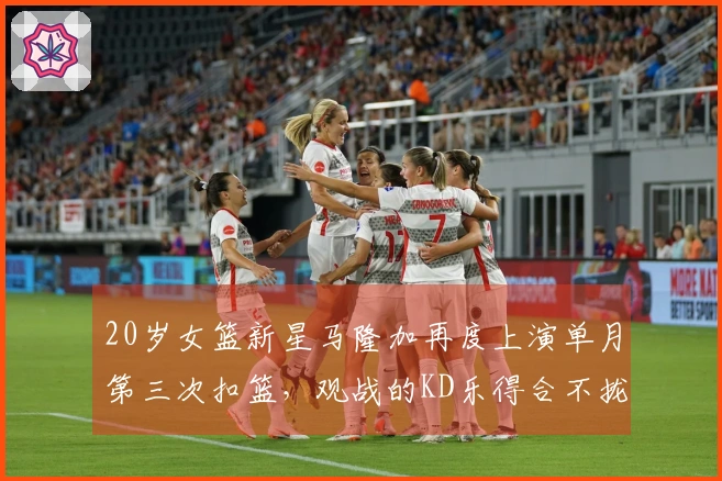 20岁女篮新星马隆加再度上演单月第三次扣篮，观战的KD乐得合不拢嘴