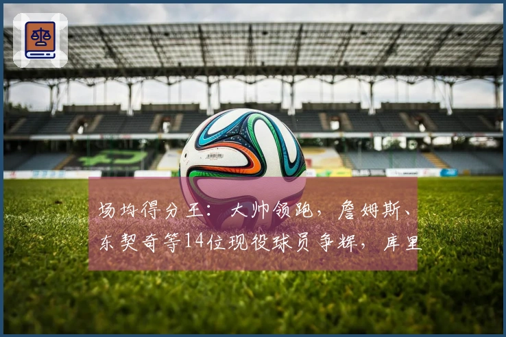 场均得分王：大帅领跑，詹姆斯、东契奇等14位现役球员争辉，库里、约基奇、华莱士等挤入榜单