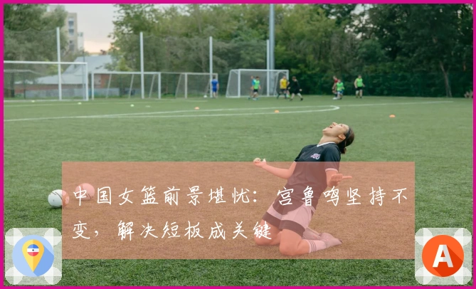 中国女篮前景堪忧：宫鲁鸣坚持不变，解决短板成关键