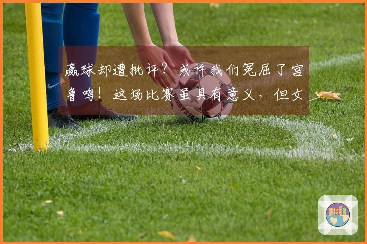 赢球却遭批评？或许我们冤屈了宫鲁鸣！这场比赛虽具有意义，但女篮确实在依赖旧人。