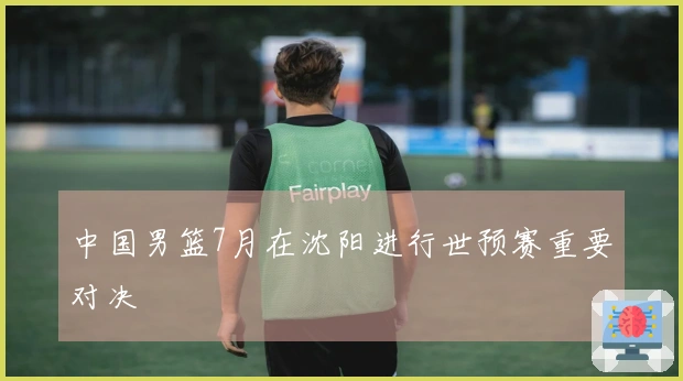 中国男篮7月在沈阳进行世预赛重要对决