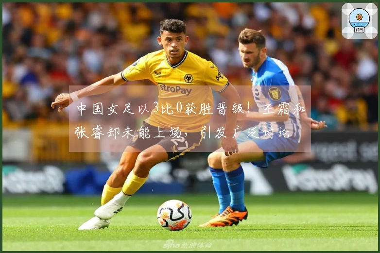 中国女足以3比0获胜晋级！王霜和张睿却未能上场，引发广泛讨论