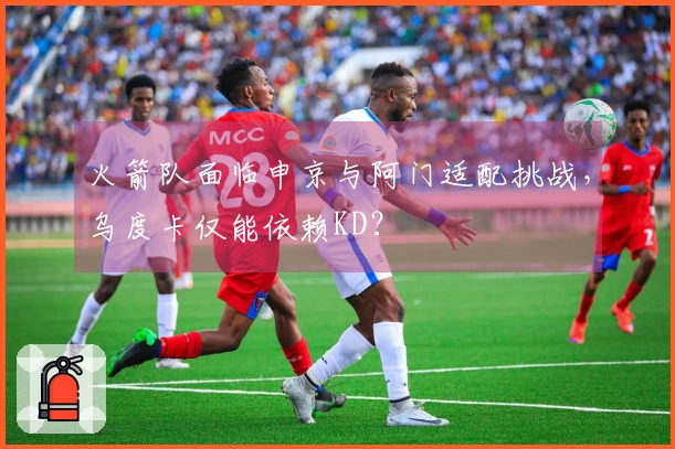 火箭队面临申京与阿门适配挑战，乌度卡仅能依赖KD？