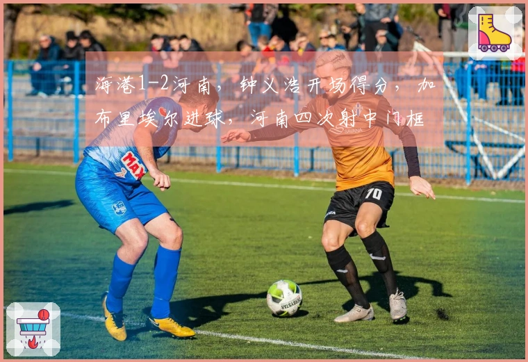 海港1-2河南，钟义浩开场得分，加布里埃尔进球，河南四次射中门框